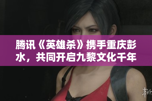 腾讯《英雄杀》携手重庆彭水，共同开启九黎文化千年盛宴
