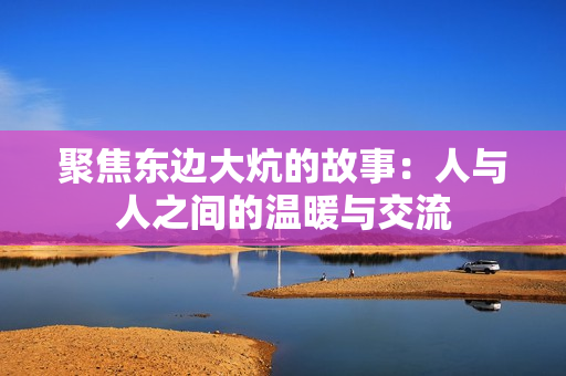 聚焦东边大炕的故事：人与人之间的温暖与交流