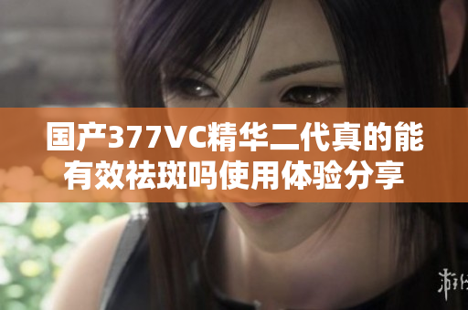国产377VC精华二代真的能有效祛斑吗使用体验分享
