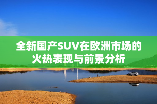 全新国产SUV在欧洲市场的火热表现与前景分析