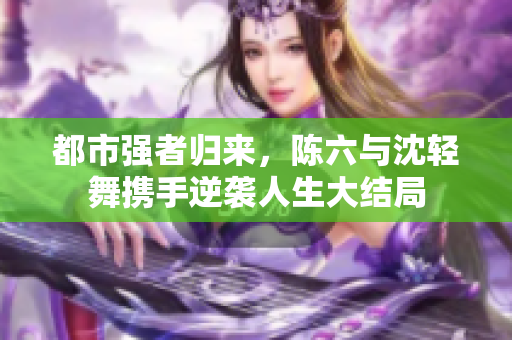 都市强者归来，陈六与沈轻舞携手逆袭人生大结局