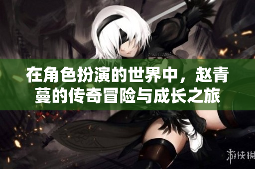 在角色扮演的世界中，赵青蔓的传奇冒险与成长之旅