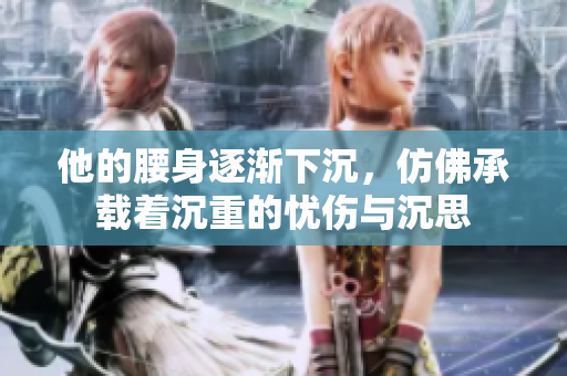 他的腰身逐渐下沉，仿佛承载着沉重的忧伤与沉思