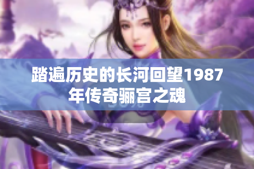 踏遍历史的长河回望1987年传奇骊宫之魂