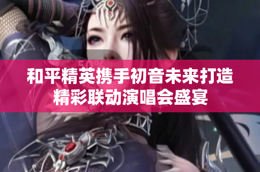 和平精英携手初音未来打造精彩联动演唱会盛宴