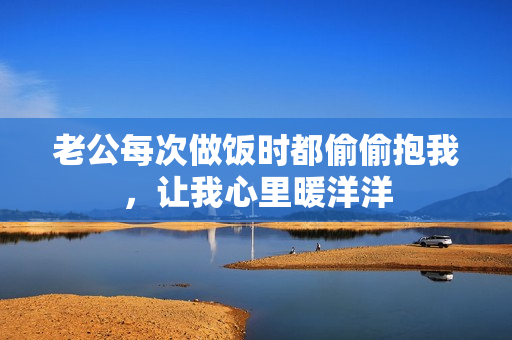 老公每次做饭时都偷偷抱我，让我心里暖洋洋