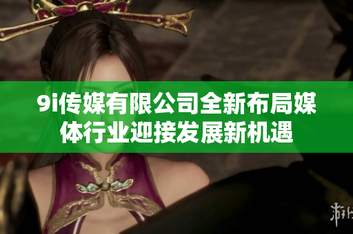 9i传媒有限公司全新布局媒体行业迎接发展新机遇
