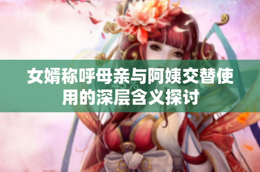 女婿称呼母亲与阿姨交替使用的深层含义探讨