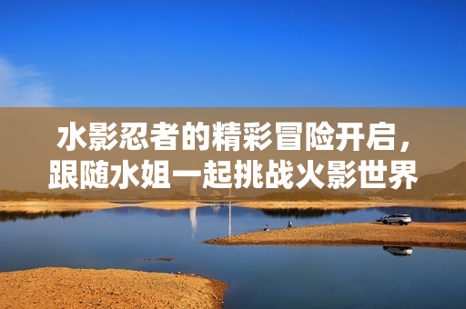 水影忍者的精彩冒险开启，跟随水姐一起挑战火影世界！
