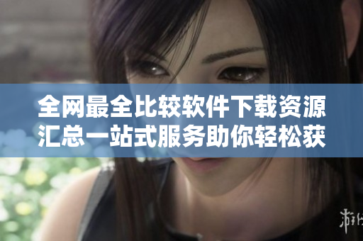 全网最全比较软件下载资源汇总一站式服务助你轻松获取
