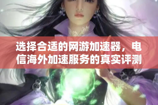 选择合适的网游加速器，电信海外加速服务的真实评测与推荐