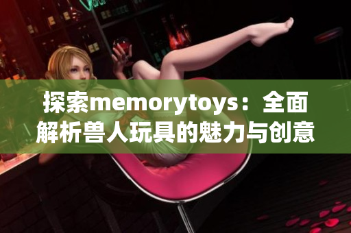 探索memorytoys：全面解析兽人玩具的魅力与创意