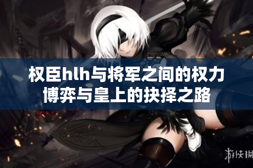 权臣hlh与将军之间的权力博弈与皇上的抉择之路