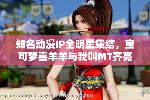 知名动漫IP全明星集结，宝可梦喜羊羊与我叫MT齐亮相！