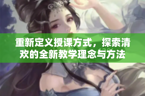 重新定义授课方式，探索清欢的全新教学理念与方法
