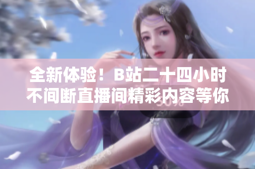 全新体验！B站二十四小时不间断直播间精彩内容等你来探秘