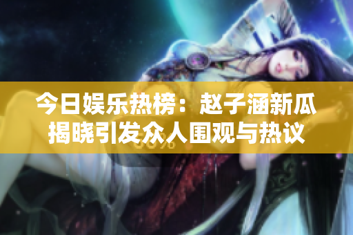 今日娱乐热榜：赵子涵新瓜揭晓引发众人围观与热议