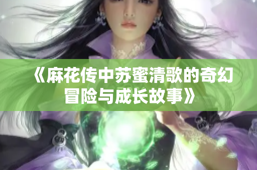 《麻花传中苏蜜清歌的奇幻冒险与成长故事》