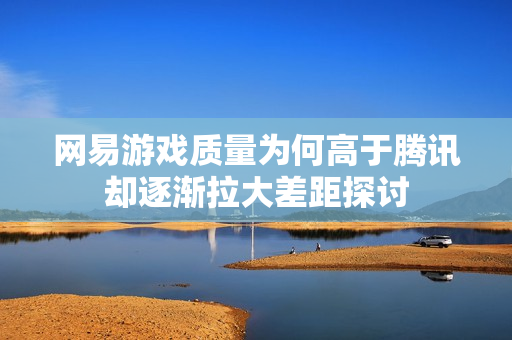 网易游戏质量为何高于腾讯却逐渐拉大差距探讨