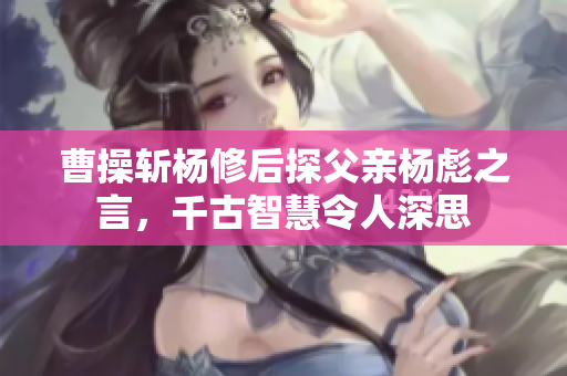 曹操斩杨修后探父亲杨彪之言，千古智慧令人深思
