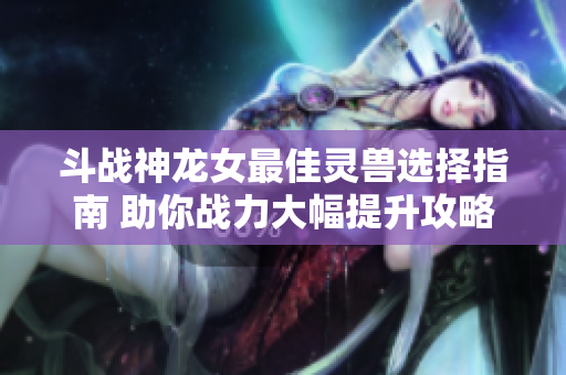 斗战神龙女最佳灵兽选择指南 助你战力大幅提升攻略