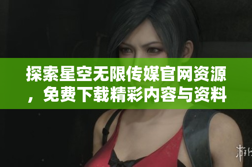 探索星空无限传媒官网资源，免费下载精彩内容与资料