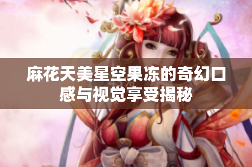 麻花天美星空果冻的奇幻口感与视觉享受揭秘