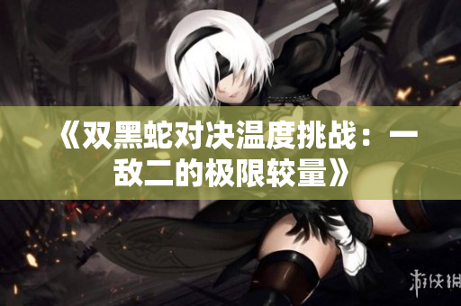 《双黑蛇对决温度挑战：一敌二的极限较量》