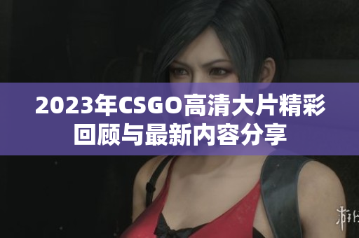 2023年CSGO高清大片精彩回顾与最新内容分享
