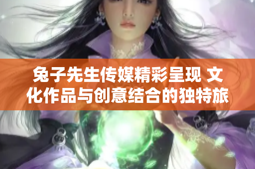 兔子先生传媒精彩呈现 文化作品与创意结合的独特旅程