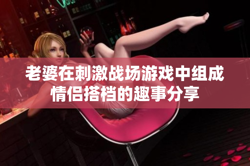 老婆在刺激战场游戏中组成情侣搭档的趣事分享