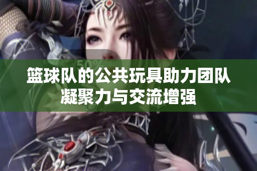 篮球队的公共玩具助力团队凝聚力与交流增强