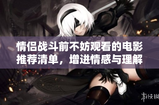 情侣战斗前不妨观看的电影推荐清单，增进情感与理解