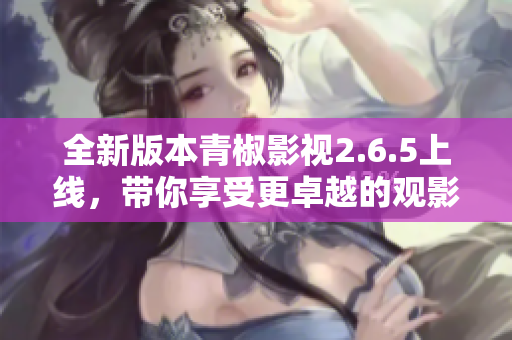 全新版本青椒影视2.6.5上线，带你享受更卓越的观影体验