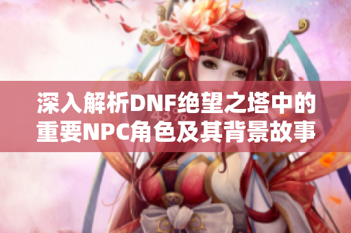 深入解析DNF绝望之塔中的重要NPC角色及其背景故事