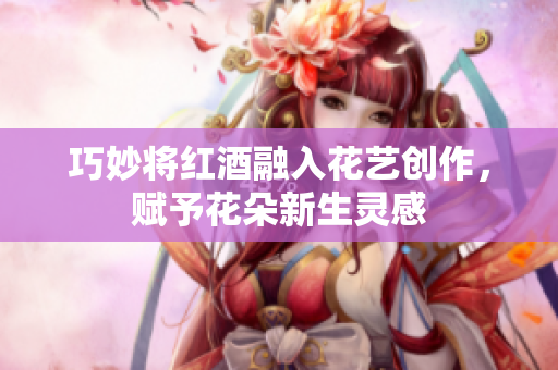 巧妙将红酒融入花艺创作，赋予花朵新生灵感