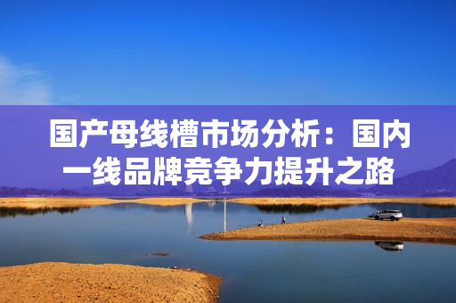 国产母线槽市场分析：国内一线品牌竞争力提升之路