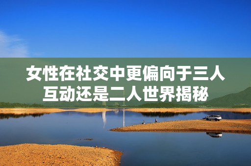 女性在社交中更偏向于三人互动还是二人世界揭秘
