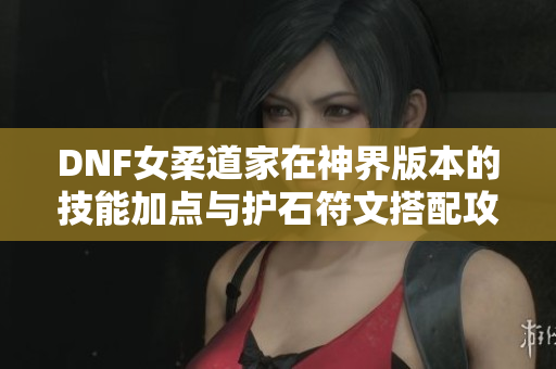 DNF女柔道家在神界版本的技能加点与护石符文搭配攻略
