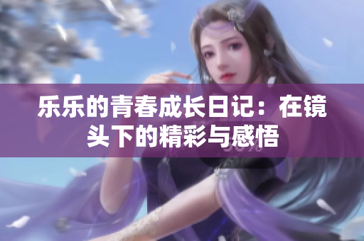 乐乐的青春成长日记：在镜头下的精彩与感悟