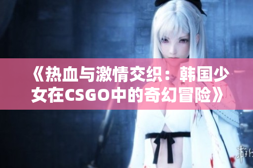 《热血与激情交织：韩国少女在CSGO中的奇幻冒险》