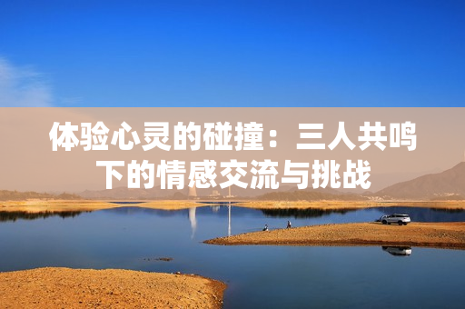 体验心灵的碰撞：三人共鸣下的情感交流与挑战
