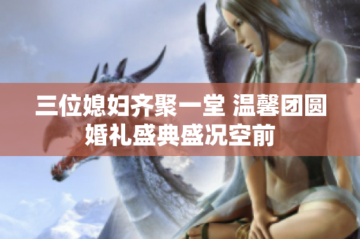 三位媳妇齐聚一堂 温馨团圆婚礼盛典盛况空前