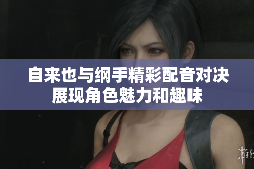 自来也与纲手精彩配音对决展现角色魅力和趣味