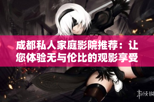 成都私人家庭影院推荐：让您体验无与伦比的观影享受