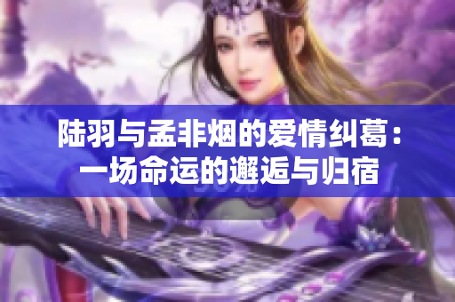 陆羽与孟非烟的爱情纠葛：一场命运的邂逅与归宿