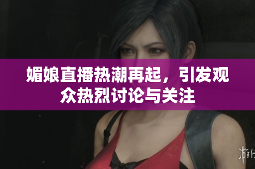 媚娘直播热潮再起，引发观众热烈讨论与关注