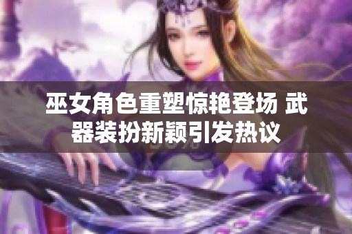 巫女角色重塑惊艳登场 武器装扮新颖引发热议