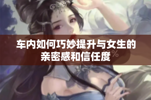 车内如何巧妙提升与女生的亲密感和信任度