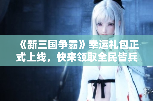 《新三国争霸》幸运礼包正式上线，快来领取全民皆兵福利！